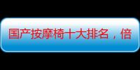 国产按摩椅十大排名，倍嘉尔按摩椅排名第几（ogawa 按摩椅价格）