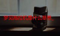 梦见拖拉机是什么意思_梦见拖拉机好不好-周公解梦