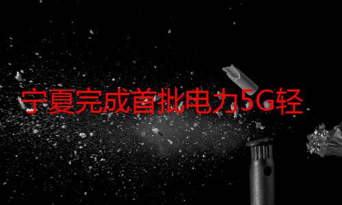 宁夏完成首批电力5G轻量化通信模块试点应用