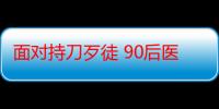 面对持刀歹徒 90后医生挺身而出