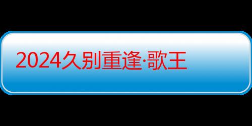 2024久别重逢·歌王传奇-众多民族歌手联手开启音乐新纪元